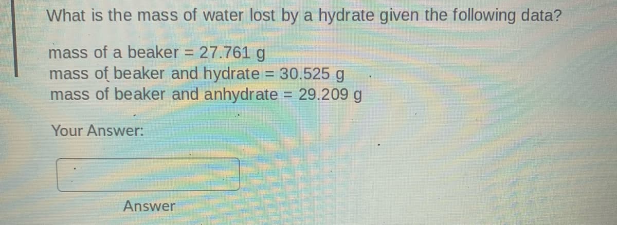What is the mass of water lost by a hydrate given the following data?
mass of a beaker = 27.761 g
mass of beaker and hydrate = 30.525 g
mass of beaker and anhydrate = 29.209 g
%3D
Your Answer:
Answer
