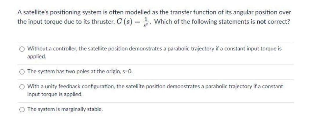 A satellite's positioning system is often modelled as the transfer function of its angular position over
the input torque due to its thruster, G (s) = . Which of the following statements is not correct?
O Without a controller, the satellite position demonstrates a parabolic trajectory if a constant input torque is
applied.
O The system has two poles at the origin, s%3D0.
O With a unity feedback configuration, the satellite position demonstrates a parabolic trajectory if a constant
input torque is applied.
O The system is marginally stable.
