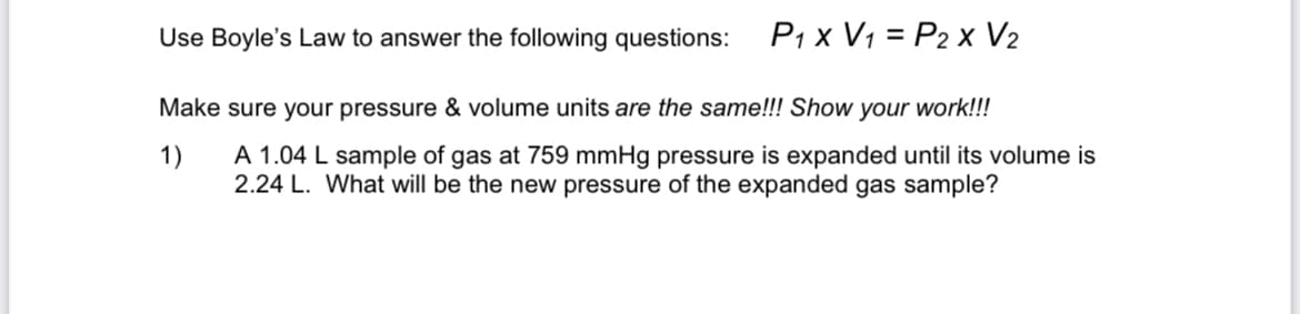 Use Boyle's Law to answer the following questions:
P1 x V1 = P2 x V2
Make sure your pressure & volume units are the same!!! Show your work!!!
1)
A 1.04 L sample of gas at 759 mmHg pressure is expanded until its volume is
2.24 L. What will be the new pressure of the expanded gas sample?
