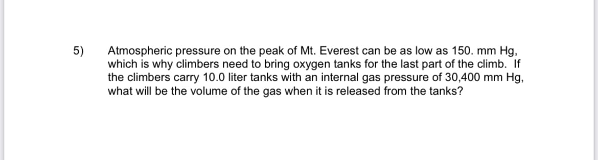 5)
Atmospheric pressure on the peak of Mt. Everest can be as low as 150. mm Hg,
which is why climbers need to bring oxygen tanks for the last part of the climb. If
the climbers carry 10.0 liter tanks with an internal gas pressure of 30,400 mm Hg,
what will be the volume of the gas when it is released from the tanks?
