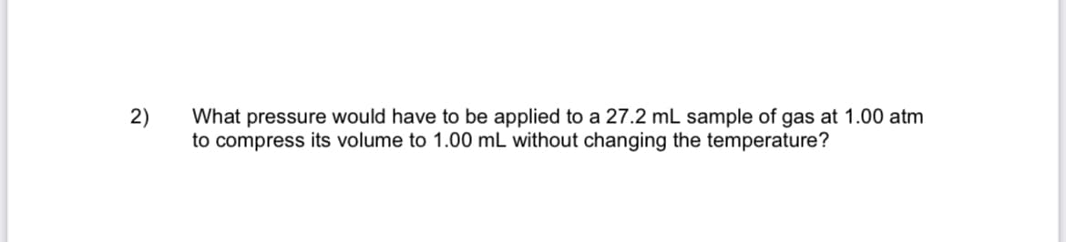 2)
What pressure would have to be applied to a 27.2 mL sample of gas at 1.00 atm
to compress its volume to 1.00 mL without changing the temperature?
