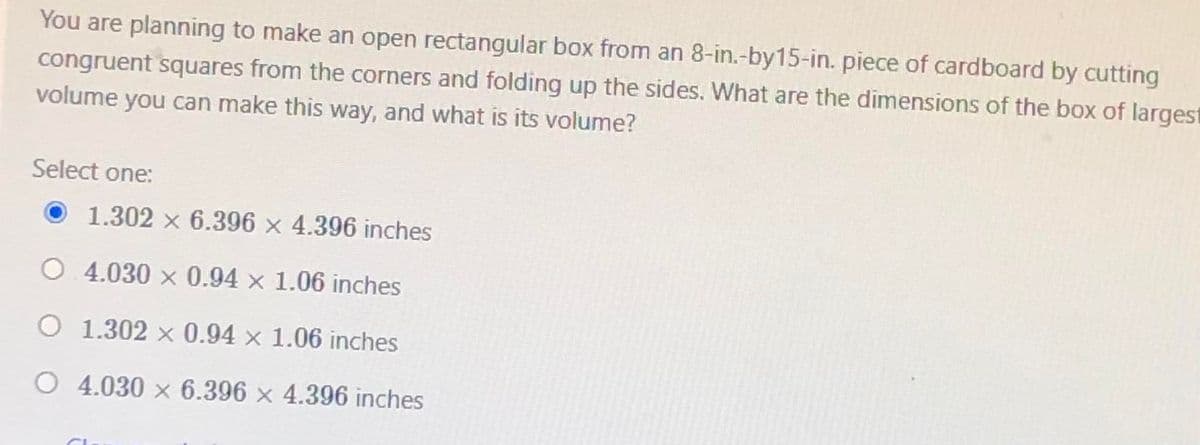 You are planning to make an open rectangular box from an 8-in.-by15-in. piece of cardboard by cutting
congruent squares from the corners and folding up the sides. What are the dimensions of the box of largest
volume you can make this way, and what is its volume?
Select one:
O 1.302 x 6.396 × 4.396 inches
O. 4.030 x 0.94 x 1.06 inches
O 1.302 × 0.94 × 1.06 inches
O 4.030 x 6.396 × 4.396 inches
