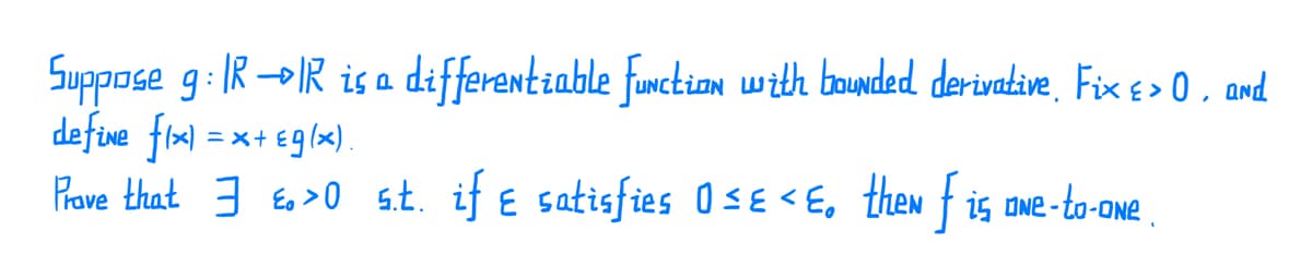Suppose g: IR-IR is a differentiable furction with baunded derivative, Fix¢ > 0 , and
defive fim) = x+ eg(x)
Prave that 3 E >0 s.t. if e satisfies OsE < E, then f is owe -to-one .
