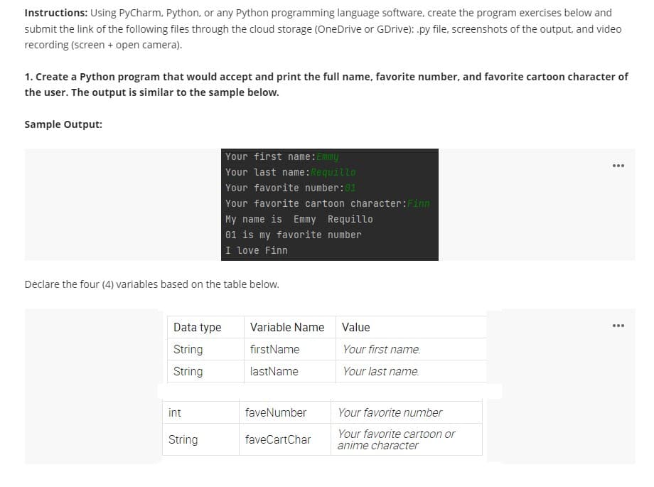 Instructions: Using PyCharm, Python, or any Python programming language software, create the program exercises below and
submit the link of the following files through the cloud storage (OneDrive or GDrive): .py file, screenshots of the output, and video
recording (screen + open camera).
1. Create a Python program that would accept and print the full name, favorite number, and favorite cartoon character of
the user. The output is similar to the sample below.
Sample Output:
Your first name:Emmy
Your last name:Requillo
Your favorite number:01
Your favorite cartoon character:Finn
...
My name is Emmy Requillo
01 is my favorite number
I love Finn
Declare the four (4) variables based on the table below.
Data type
Variable Name
Value
...
String
firstName
Your first name.
String
lastName
Your last name.
int
faveNumber
Your favorite number
Your favorite cartoon or
anime character
String
faveCartChar
