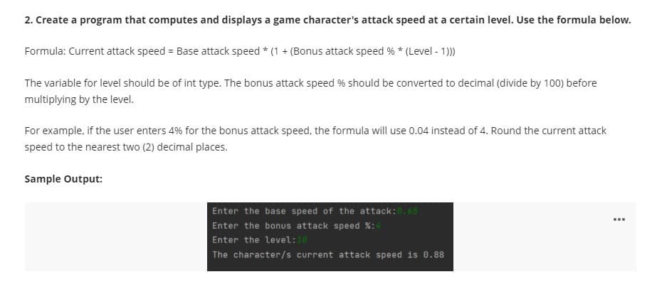 2. Create a program that computes and displays a game character's attack speed at a certain level. Use the formula below.
Formula: Current attack speed = Base attack speed * (1 + (Bonus attack speed % * (Level - 1)
The variable for level should be of int type. The bonus attack speed % should be converted to decimal (divide by 100) before
multiplying by the level.
For example, if the user enters 4% for the bonus attack speed, the formula will use 0.04 instead of 4. Round the current attack
speed to the nearest two (2) decimal places.
Sample Output:
Enter the base speed of the attack:0.65
Enter the bonus attack speed %:4
Enter the level:10
The character/s current attack speed is 0.88
...
