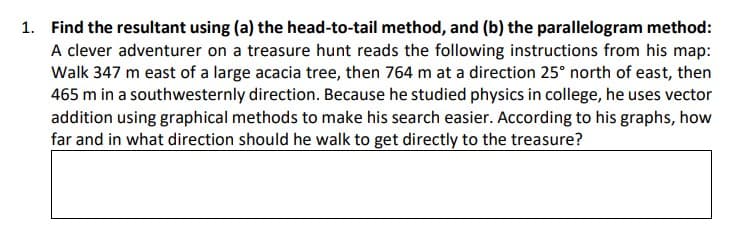 1. Find the resultant using (a) the head-to-tail method, and (b) the parallelogram method:
A clever adventurer on a treasure hunt reads the following instructions from his map:
Walk 347 m east of a large acacia tree, then 764 m at a direction 25° north of east, then
465 m in a southwesternly direction. Because he studied physics in college, he uses vector
addition using graphical methods to make his search easier. According to his graphs, how
far and in what direction should he walk to get directly to the treasure?
