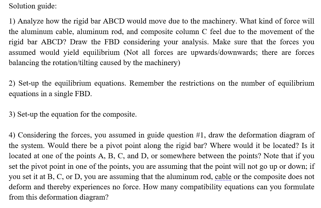 Solution guide:
1) Analyze how the rigid bar ABCD would move due to the machinery. What kind of force will
the aluminum cable, aluminum rod, and composite column C feel due to the movement of the
rigid bar ABCD? Draw the FBD considering your analysis. Make sure that the forces you
assumed would yield equilibrium (Not all forces are upwards/downwards; there are forces
balancing the rotation/tilting caused by the machinery)
2) Set-up the equilibrium equations. Remember the restrictions on the number of equilibrium
equations in a single FBD.
3) Set-up the equation for the composite.
4) Considering the forces, you assumed in guide question #1, draw the deformation diagram of
the system. Would there be a pivot point along the rigid bar? Where would it be located? Is it
located at one of the points A, B, C, and D, or somewhere between the points? Note that if you
set the pivot point in one of the points, you are assuming that the point will not go up or down; if
you set it at B, C, or D, you are assuming that the aluminum rod, cable or the composite does not
deform and thereby experiences no force. How many compatibility equations can you formulate
from this deformation diagram?