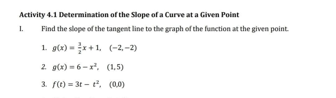 Activity 4.1 Determination of the Slope of a Curve at a Given Point
Find the slope of the tangent line to the graph of the function at the given point.
1. g(x)=x+1,
(-2,-2)
2. g(x) = 6-x², (1,5)
3. f(t) = 3t t², (0,0)
I.