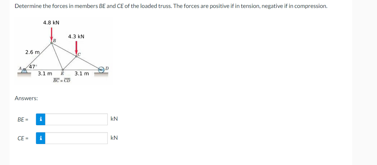Determine the forces in members BE and CE of the loaded truss. The forces are positive if in tension, negative if in compression.
4.8 KN
4.3 KN
B
2.6 m
x
C
47⁰
3.1 m E 3.1 m
BC = CD
Answers:
BE =
CE=
i
kN
kN