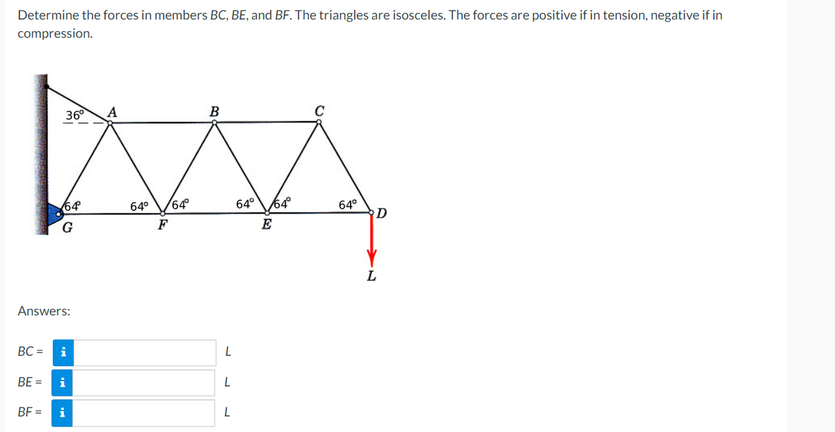 Determine the forces in members BC, BE, and BF. The triangles are isosceles. The forces are positive if in tension, negative if in
compression.
B
MAA
64° 64°
64° 64°
F
E
36° Α
64
G
Answers:
BC = i
#
BE = i
BF =
i
L
L
L
C
64°
D
L
