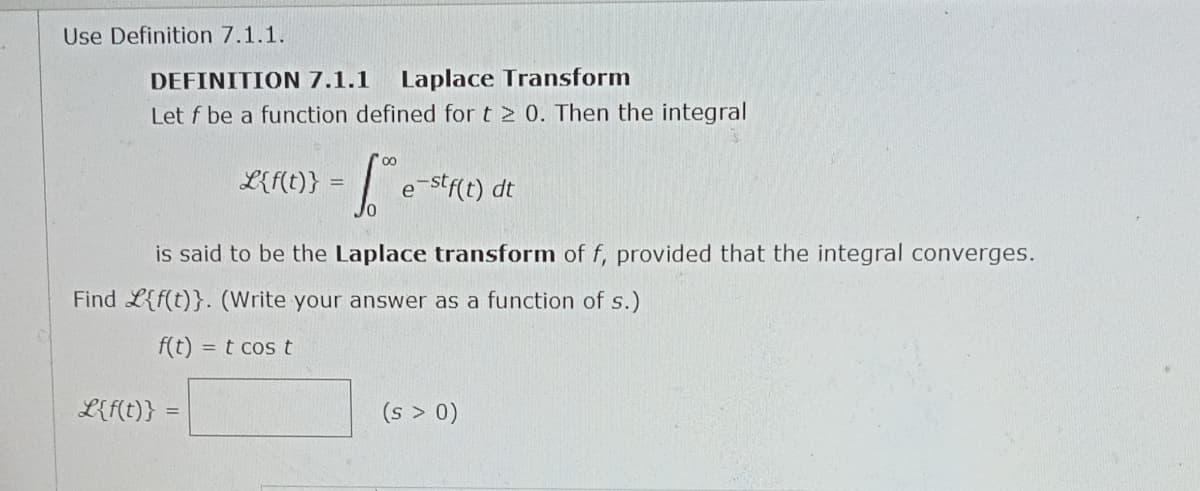 Use Definition 7.1.1.
DEFINITION 7.1.1 Laplace Transform
Let f be a function defined for t 2 0. Then the integral
fe-stf(t) dt
is said to be the Laplace transform of f, provided that the integral converges.
Find L{f(t)}. (Write your answer as a function of s.)
f(t) = t cos t
L{f(t)}
=
L{f(t)}
=
(s > 0)