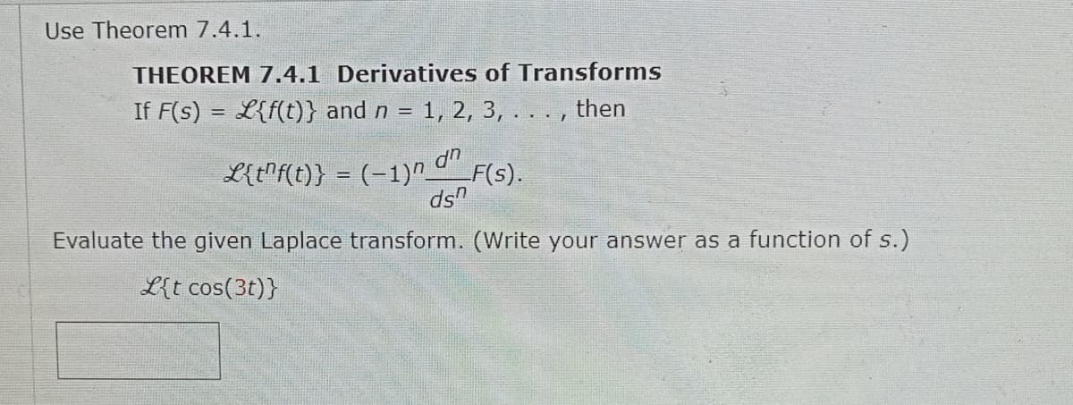 Use Theorem 7.4.1.
THEOREM 7.4.1 Derivatives of Transforms
If F(s) = {f(t)} and n = 1, 2, 3, . . . , then
L{tf(t)} = (-1)n dn
ds
_F(s).
Evaluate the given Laplace transform. (Write your answer as a function of s.)
L{t cos(3t)}