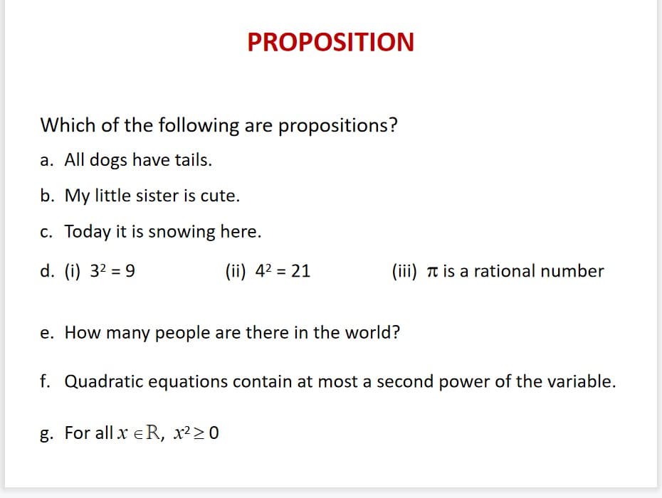 PROPOSITION
Which of the following are propositions?
a. All dogs have tails.
b. My little sister is cute.
c. Today it is snowing here.
d. (i) 32 = 9
(ii) 42 = 21
(iii) Tt is a rational number
e. How many people are there in the world?
f. Quadratic equations contain at most a second power of the variable.
g. For all x eR, x²>0
