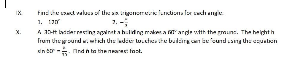 IX.
Find the exact values of the six trigonometric functions for each angle:
1. 120°
2. -
Х.
A 30-ft ladder resting against a building makes a 60° angle with the ground. The height h
from the ground at which the ladder touches the building can be found using the equation
h
Find h to the nearest foot.
sin 60° =
30
