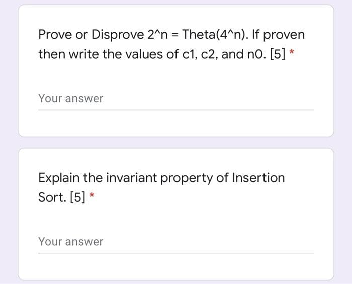 Prove or Disprove 2^n = Theta(4^n). If proven
then write the values of c1, c2, and no. [5] *
Your answer
Explain the invariant property of Insertion
Sort. [5] *
Your answer
