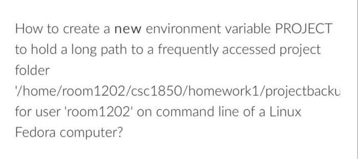 How to create a new environment variable PROJECT
to hold a long path to a frequently accessed project
folder
/home/room1202/csc1850/homework1/projectbackU
for user 'room1202' on command line of a Linux
Fedora computer?
