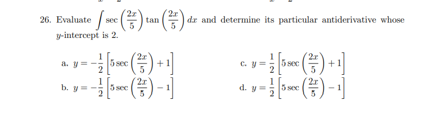 2x
26. Evaluate sec
()
2x
| dx and determine its particular antiderivative whose
5
tan
5
y-intercept is 2.
2x
2x
1
5 sec
1
a. y =
+1
c. y =
5 sec
+1
2
(품)-1]
(품)-1
b. y=
1
5 sec
2x
1
5 sec
2x
d. y=
