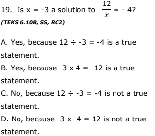 12
19. Is x = -3 a solution to
4?
(TEKS 6.10B, SS, RC2)
A. Yes, because 12 ÷ -3 = -4 is a true
statement.
B. Yes, because -3 x 4 = -12 is a true
statement.
C. No, because 12 ÷ -3 = -4 is not a true
statement.
D. No, because -3 x -4 = 12 is not a true
statement.
