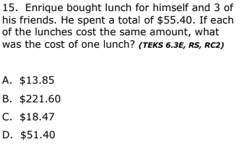 15. Enrique bought lunch for himself and 3 of
his friends. He spent a total of $55.40. If each
of the lunches cost the same amount, what
was the cost of one lunch? (TEKS 6.3E, RS, RC2)
A. $13.85
B. $221.60
C. $18.47
D. $51.40
