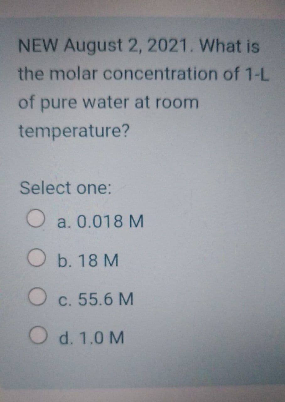 NEW August 2, 2021. What is
the molar concentration of 1-L
of pure water at room
temperature?
Select one:
O a. 0.018 M
O b. 18 M
O c. 55.6 M
O d. 1.0 M
