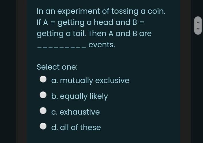 In an experiment of tossing a coin.
If A = getting a head and B =
getting a tail. Then A and B are
events.
Select one:
a. mutually exclusive
b. equally likely
c. exhaustive
d. all of these
< >
