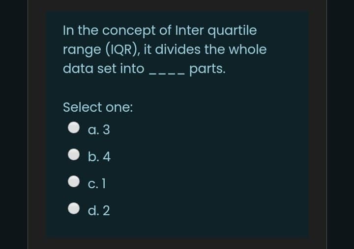 In the concept of Inter quartile
range (IQR), it divides the whole
data set into ----
parts.
Select one:
а. 3
b. 4
с. 1
d. 2
