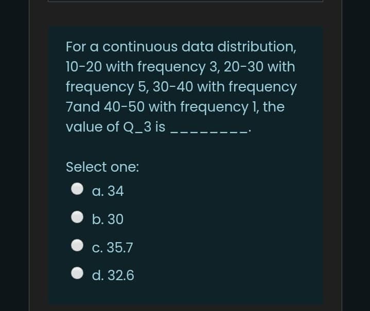 For a continuous data distribution,
10-20 with frequency 3, 20-30 with
frequency 5, 30-40 with frequency
7and 40-50 with frequency 1, the
value of Q_3 is
Select one:
а. 34
b. 30
С. 35.7
d. 32.6
