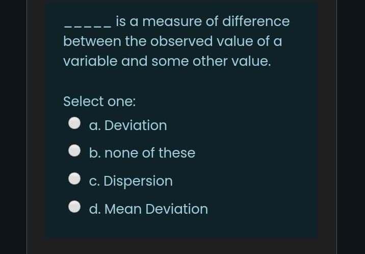 is a measure of difference
between the observed value of a
variable and some other value.
Select one:
a. Deviation
b. none of these
c. Dispersion
d. Mean Deviation
