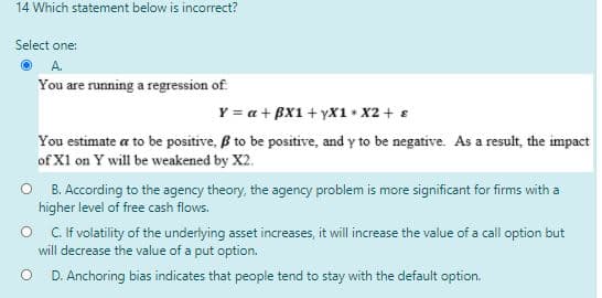 14 Which statement below is incorrect?
Select one:
You are running a regression of
Y = a + BX1 + yX1 x2 + e
You estimate a to be positive, B to be positive, and y to be negative. As a result, the impact
of X1 on Y will be weakened by X2.
O B. According to the agency theory, the agency problem is more significant for firms with a
higher level of free cash flows.
O C.if volatility of the underlying asset increases, it will increase the value of a call option but
will decrease the value of a put option.
D. Anchoring bias indicates that people tend to stay with the default option.
