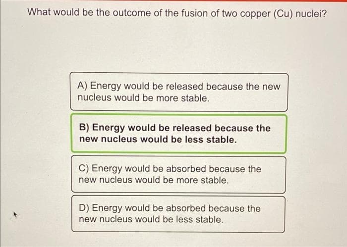 What would be the outcome of the fusion of two copper (Cu) nuclei?
A) Energy would be released because the new
nucleus would be more stable.
B) Energy would be released because the
new nucleus would be less stable.
C) Energy would be absorbed because the
new nucleus would be more stable.
D) Energy would be absorbed because the
new nucleus would be less stable.
