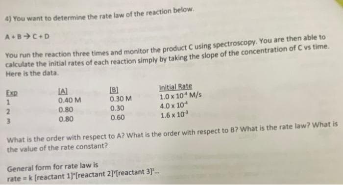 4) You want to determine the rate law of the reaction below.
ABC+D
You run the reaction three times and monitor the product C using spectroscopy. You are then able to
calculate the initial rates of each reaction simply by taking the slope of the concentration of C vs time.
Here is the data.
Initial Rate
1.0 x 10 M/s
4.0 x 10
1.6 x 10
Exp
LA)
[B]
0.30 M
0.30
0.40 M
0.80
3.
0.80
0.60
What is the order with respect to A? What is the order with respect to B? What is the rate law? What is
the value of the rate constant?
General form for rate law is
rate = k (reactant 1]*[reactant 2] [reactant 3].
...

