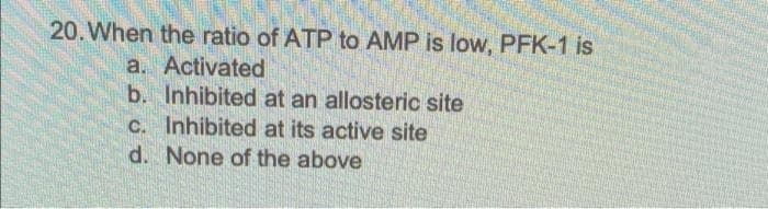 20. When the ratio of ATP to AMP is low, PFK-1 is
a. Activated
b. Inhibited at an allosteric site
C. Inhibited at its active site
d. None of the above
