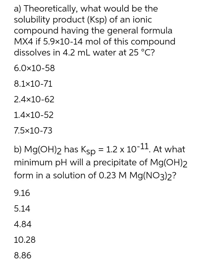 a) Theoretically, what would be the
solubility product (Ksp) of an ionic
compound having the general formula
MX4 if 5.9x10-14 mol of this compound
dissolves in 4.2 mL water at 25 °C?
6.0x10-58
8.1x10-71
2.4x10-62
1.4x10-52
7.5x10-73
b) Mg(OH)2 has Ksp = 1.2 x 10-11. At what
minimum pH will a precipitate of Mg(OH)2
form in a solution of 0.23 M Mg(NO3)2?
9.16
5.14
4.84
10.28
8.86
