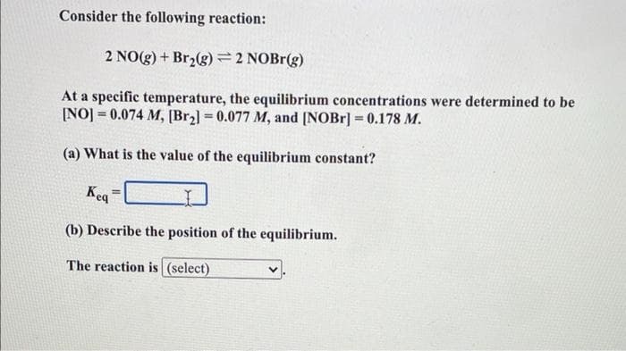 Consider the following reaction:
2 NO(g) + Br2(g)=2 NOBR(g)
At a specific temperature, the equilibrium concentrations were determined to be
[NO] = 0.074 M, [Br2] = 0.077 M, and [NOBR] = 0.178 M.
!!
%3!
(a) What is the value of the equilibrium constant?
Kea
(b) Describe the position of the equilibrium.
The reaction is (select)
