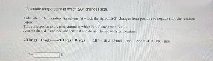 Calculate temperature at which AG" changes sign.
Calculate the temperature (in kelvins) at which the sign of AG° changes from positive to negative for the reaction
below.
This corresponds to the temperature at which K <1' changes to K> 1.
Assume that AH" and AS are constant and do not change with temperature.
2HBr(g) + Cl(g)-2HCI(g) - Brz(g)
it
AH°= 81.1 kJ/mol and
AS°=-1.20 J/K mol
T=
K
