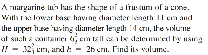 A margarine tub has the shape of a frustum of a cone.
With the lower base having diameter length 11 cm and
the upper base having diameter length 14 cm, the volume
of such a container 65
325 cm, and h
cm tall can be determined by using
= 26 cm. Find its volume.
H
