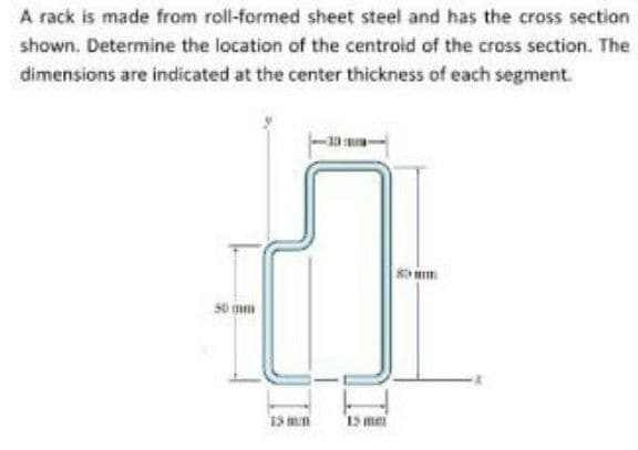 A rack is made from roll-formed sheet steel and has the cross section
shown. Determine the location of the centroid of the cross section. The
dimensions are indicated at the center thickness of each segment.
s0 mm
15 mm
Is mei
