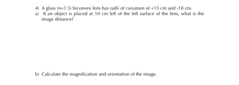 4) A glass (n=1.5) biconvex lens has radii of curvature of +15 cm and -18 cm.
a) If an object is placed at 10 cm left of the left surface of the lens, what is the
image distance?
b) Calculate the magnification and orientation of the image.
