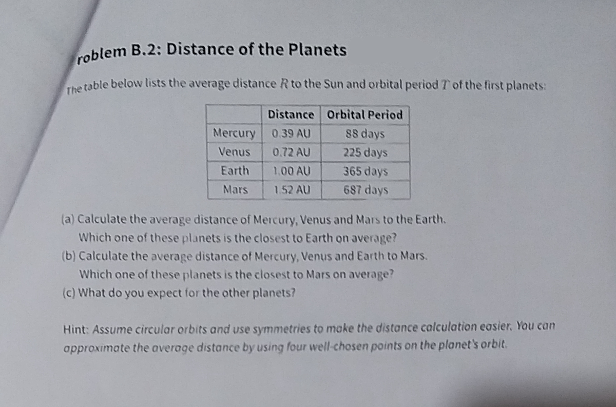 roblem B.2: Distance of the Planets
The table below lists the average distance R to the Sun and orbital period T of the first planets:
Distance Orbital Period
Mercury 0.39 AU
88 days
Venus
0.72 AU
225 days
Earth
1.00 AU
365 days
Mars
1.52 AU
687 days
(a) Calculate the average distance of Mercury, Venus and Mars to the Earth.
Which one of these planets is the closest to Earth on average?
(b) Calculate the average distance of Mercury, Venus and Earth to Mars.
Which one of these planets is the closest to Mars on average?
(c) What do you expect for the other planets?
Hint: Assume circular orbits and use symmetries to make the distance calculation easier. You can
approximate the average distance by using four well-chosen points on the planet's orbit.
