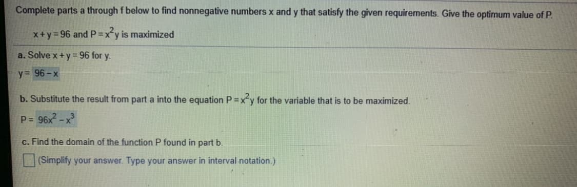 Complete parts a through f below to find nonnegative numbers x and y that satisfy the given requirements. Give the optimum value of P.
x+y=96 and P=xy is maximized
a. Solve x+y = 96 for y.
y= 96-x
b. Substitute the result from part a into the equation P =xy for the variable that is to be maximized.
P= 96x ->
c. Find the domain of the function P found in part b.
(Simplify your answer. Type your answer in interval notation.)
