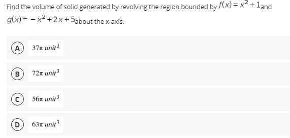 Find the volume of solid generated by revolving the region bounded by f(x) = x² + 1and
g(x)=x²+2x+5about the x-axis.
A
37 unit ³
B
72x unit ³
56x unit 3
63x unit 3