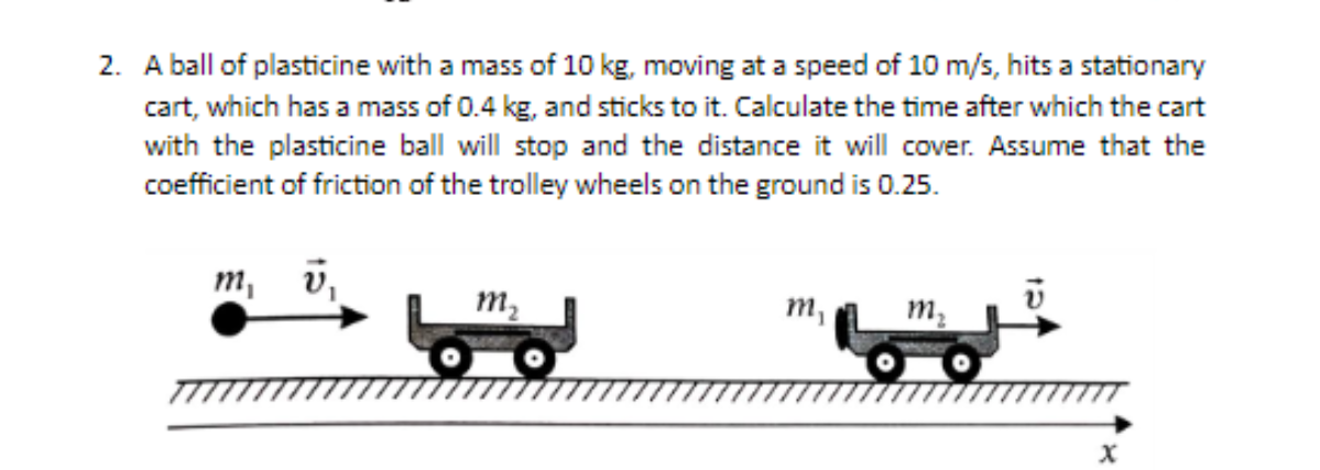 2. A ball of plasticine with a mass of 10 kg, moving at a speed of 10 m/s, hits a stationary
cart, which has a mass of 0.4 kg, and sticks to it. Calculate the time after which the cart
with the plasticine ball will stop and the distance it will cover. Assume that the
coefficient of friction of the trolley wheels on the ground is 0.25.
m, v,
M₂
m₁
m₂
X