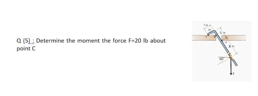 3 in.
Q (5).: Determine the moment the force F=20 lb about
5 in
point C
60
