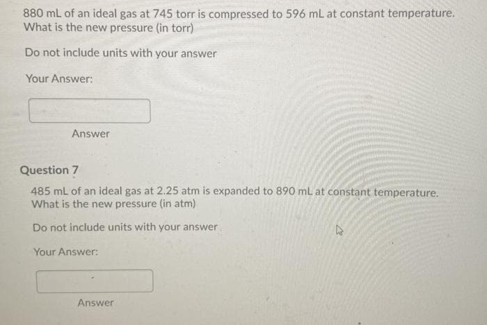 880 mL of an ideal gas at 745 torr is compressed to 596 mL at constant temperature.
What is the new pressure (in torr)
Do not include units with your answer
Your Answer:
Answer
Question 7
485 mL of an ideal gas at 2.25 atm is expanded to 890 mL at constant temperature.
What is the new pressure (in atm)
Do not include units with your answer
Your Answer:
Answer
