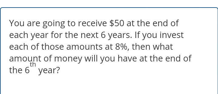 You are going to receive $50 at the end of
each year for the next 6 years. If you invest
each of those amounts at 8%, then what
amount of money will you have at the end of
th
the 6 year?
