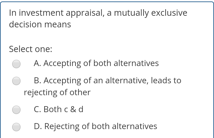 In investment appraisal, a mutually exclusive
decision means
Select one:
A. Accepting of both alternatives
B. Accepting of an alternative, leads to
rejecting of other
C. Both c & d
D. Rejecting of both alternatives
