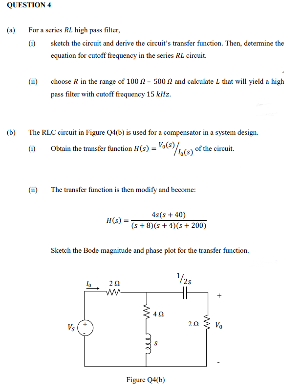 QUESTION 4
(a)
For a series RL high pass filter,
(i)
sketch the circuit and derive the circuit’'s transfer function. Then, determine the
equation for cutoff frequency in the series RL circuit.
(ii)
choose R in the range of 100 N - 500N and calculate L that will yield a high
pass filter with cutoff frequency 15 kHz.
(b)
The RLC circuit in Figure Q4(b) is used for a compensator in a system design.
(i)
Obtain the transfer function H(s) = Vo(s)/s) of the circuit.
(ii)
The transfer function is then modify and become:
4s(s + 40)
(s + 8)(s + 4)(s + 200)
H(s) =
Sketch the Bode magnitude and phase plot for the transfer function.
/2s
lo
ww
+
4Ω
Vs
Vo
Figure Q4(b)
ww
ww
