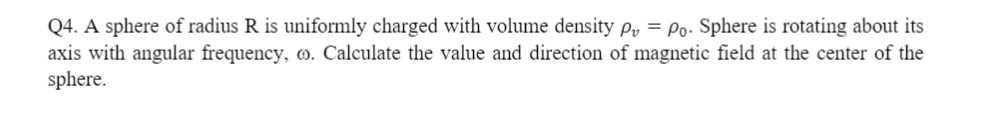 Q4. A sphere of radius R is uniformly charged with volume density Py = Po- Sphere is rotating about its
axis with angular frequency, o. Calculate the value and direction of magnetic field at the center of the
sphere.
