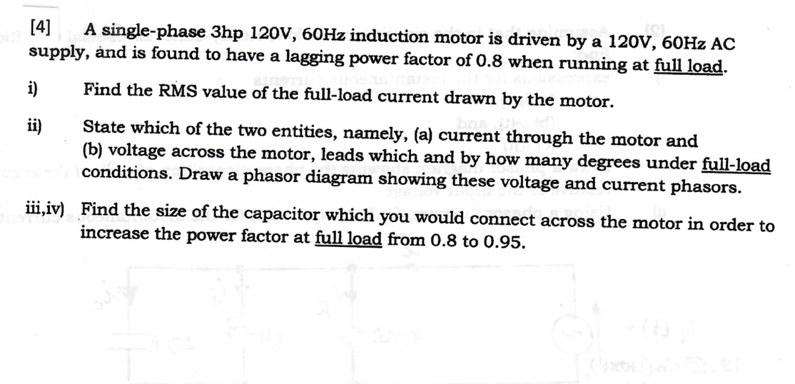 [4]
supply, ånd is found to have a lagging power factor of 0.8 when running at full load.
A single-phase 3hp 120V, 60HZ induction motor is driven by a 120V, 60HZ AC
i)
Find the RMS value of the full-load current drawn by the motor.
State which of the two entities, namely, (a) current through the motor and
(b) voltage across the motor, leads which and by how many degrees under full-load
conditions. Draw a phasor diagram showing these voltage and current phasors.
iii,iv) Find the size of the capacitor which you would connect across the motor in order to
increase the power factor at full load from 0.8 to 0.95.
