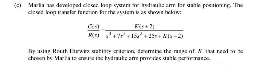 (c)
Marlia has developed closed loop system for hydraulic arm for stable positioning. The
closed loop transfer function for the system is as shown below:
C(s)
K(s+2)
R(s)
4+7s +15s2 +25s + K(s+2)
By using Routh Hurwitz stability criterion, determine the range of K that need to be
chosen by Marlia to ensure the hydraulic arm provides stable performance.
